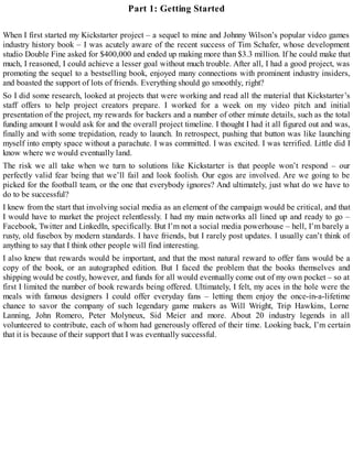 Part 1: Getting Started
When I first started my Kickstarter project – a sequel to mine and Johnny Wilson’s popular video games
industry history book – I was acutely aware of the recent success of Tim Schafer, whose development
studio Double Fine asked for $400,000 and ended up making more than $3.3 million. If he could make that
much, I reasoned, I could achieve a lesser goal without much trouble. After all, I had a good project, was
promoting the sequel to a bestselling book, enjoyed many connections with prominent industry insiders,
and boasted the support of lots of friends. Everything should go smoothly, right?
So I did some research, looked at projects that were working and read all the material that Kickstarter’s
staff offers to help project creators prepare. I worked for a week on my video pitch and initial
presentation of the project, my rewards for backers and a number of other minute details, such as the total
funding amount I would ask for and the overall project timeline. I thought I had it all figured out and was,
finally and with some trepidation, ready to launch. In retrospect, pushing that button was like launching
myself into empty space without a parachute. I was committed. I was excited. I was terrified. Little did I
know where we would eventually land.
The risk we all take when we turn to solutions like Kickstarter is that people won’t respond – our
perfectly valid fear being that we’ll fail and look foolish. Our egos are involved. Are we going to be
picked for the football team, or the one that everybody ignores? And ultimately, just what do we have to
do to be successful?
I knew from the start that involving social media as an element of the campaign would be critical, and that
I would have to market the project relentlessly. I had my main networks all lined up and ready to go –
Facebook, Twitter and LinkedIn, specifically. But I’m not a social media powerhouse – hell, I’m barely a
rusty, old fusebox by modern standards. I have friends, but I rarely post updates. I usually can’t think of
anything to say that I think other people will find interesting.
I also knew that rewards would be important, and that the most natural reward to offer fans would be a
copy of the book, or an autographed edition. But I faced the problem that the books themselves and
shipping would be costly, however, and funds for all would eventually come out of my own pocket – so at
first I limited the number of book rewards being offered. Ultimately, I felt, my aces in the hole were the
meals with famous designers I could offer everyday fans – letting them enjoy the once-in-a-lifetime
chance to savor the company of such legendary game makers as Will Wright, Trip Hawkins, Lorne
Lanning, John Romero, Peter Molyneux, Sid Meier and more. About 20 industry legends in all
volunteered to contribute, each of whom had generously offered of their time. Looking back, I’m certain
that it is because of their support that I was eventually successful.
 