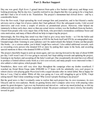Part 2: Backer Support
Day one was good. High Score 3 gained interest from quite a few backers right away, and things were
looking promising. But by day two, I quickly realized to my chagrin that this was going to be a long haul,
and that I had a lot of work to do. Translation: The project’s momentum had slowed down – and by a
considerable factor.
Over the first week, I kept spreading the word amongst fans and journalists, and in fact blasted a media
advisory out to a huge list of press outlets that I had gathered. Over the subsequent weeks, I did several
interviews and even wrote a couple of articles as promotional pieces. However, what helped me
immensely in those early days, more so than any actual stories written, was the feedback from my backers.
I heard from people who were major fans of the book, who provided a tremendous confidence boost and
extra motivation, and many of them offered me help in improving the project.
Interestingly, the first thing fans noted was that I had to give away more books – so I bit the bullet and
offered unlimited book rewards, setting prices at $50 for the book itself and $70 for an autographed copy.
Unsurprisingly (hint: listening to your audience can’t be undervalued) this helped. It turns out that people
like books – as a veteran author, you’d think I might have noticed. I also added additional rewards, such
as rewarding every person who donated $10 or more by putting their name in the book, and awarding
special mentions to those who donated $1000 or $2500.
The project cheerfully began to pick up steam again, and was moving forward to the tune of about $1000
per day. I still wasn’t sure if it was going to succeed, but I kept adding rewards and updating the project,
listening to my backers and accepting all the help I could get. One exceptionally devoted fan even offered
to produce a limited edition comic book as a low-cost reward, and many people were interested in that. I
also added a t-shirt option, which people liked.
Nonetheless, there were still very slow days throughout the campaign when my doubts resurfaced. I
watched my friend Brian Fargo make $500,000 in 17 hours with his admittedly very cool project to
reboot classic role-playing game Wasteland with a sequel decades after its initial debut. But as happy for
him as I was, I had to admit: While all this was going on, I was still struggling to get to $25K. I kept
asking myself: Had I done something wrong? Why weren’t people flocking to my project?
But the good news is that I eventually came to realize that each project has its own resonance, its own
lifecycle and its own audience. Books on gaming history don’t compare sales-wise with amazing video
games by great designers. I got over my frustration and moved on – and as my mood picked up, so did my
enthusiasm and creativity, and fans responded in kind. My project continued to move slowly, but steadily
toward its goal.
 
