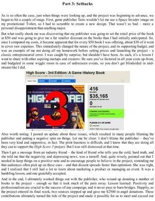 Part 3: Setbacks
As is so often the case, just when things were looking up, and the project was beginning to advance, we
began to hit a couple of snags. First, game publisher Taito wouldn’t let me use a Space Invader image on
my promotional T-shirt, so I had to scramble to create a new design. That wasn’t so bad – more a
personal disappointment than anything major.
But what really shook me was discovering that my publisher was going to set the retail price of the book
at $50 and was going to give me a far smaller discount on the books than I had initially anticipated. So,
once I computed my costs, it became apparent that for every $50 book I was offering, about $30 of it went
to cover raw expenses. This immediately changed the nature of the project, and its supporting budget, and
was an example of me not doing all my homework before setting prices and launching the project – a
classic entrepreneurial error. I was caught by surprise, but shouldn’t have been. As such, it’s a lesson I
want to share with other aspiring startups and creators: Be sure you’ve factored in all your costs up-front,
and budgeted in some wiggle room in case of unforeseen events, so you don’t get blindsided in mid-
stream like I did.
Also worth noting: I posted an update about these issues, which resulted in many people blaming the
publisher and putting a negative spin on things. Let me be clear: I don’t blame the publisher – they’ve
been very kind and supportive, in fact. The print business is difficult, and I know that they are doing all
they can to support the High Score 3 project. But I was still distressed at that time.
Then I got a message from an industry friend – the kind of friend who tells you the cold, hard truth, and
she told me that the negativity, and depressing news, was a turnoff. And, quite wisely, pointed out that I
needed to keep things on a positive note and to encourage people to believe in the project, reminding me
that audiences often pick up on these cues – and that dissent spreads faster than optimism. She was right,
and I realized that I still had a lot to learn about marketing a product or managing an event. It was a
humbling lesson, and one gratefully accepted.
And in the end, I ultimately worked things out with the publisher, who wound up donating a number of
books to the project – enough so that it took much of the pain away. Lesson learned: Positivity and
professionalism are crucial to the success of any campaign, and it never pays to burn bridges. Happily, as
the project entered its final week, two sources stepped up and gave me $2500 in angel donations. These
contributions ultimately turned the tide of the project and made it possible for us to meet and exceed our
 