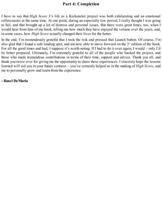 Part 4: Completion
I have to say that High Score 3’s life as a Kickstarter project was both exhilarating and an emotional
rollercoaster at the same time. At one point, during an especially low period, I really thought I was going
to fail, and that brought up a lot of distress and personal issues. But there were great times, too, when I
would hear from fans of my book, telling me how much they have enjoyed the volume over the years, and,
in some cases, how High Score actually changed their lives for the better.
In the end, I’m tremendously grateful that I took the risk and pressed that Launch button. Of course, I’m
also glad that I found a safe landing spot, and am now able to move forward on the 3rd
edition of the book.
For all the good times and bad, I suppose it’s worth noting: If I had to do it over again, I would – only I’d
be better prepared. Ultimately, I’m extremely grateful to all of the people who backed the project, and
those who made tremendous contributions in terms of their time, support and advice. Thank you all, and
thank you twice over for giving me the opportunity to share these experiences. I sincerely hope the lessons
learned will aid you in your future ventures – you’ve certainly helped us in the making of High Score, and
me to personally grow and learn from the experience.
- Rusel DeMaria
 