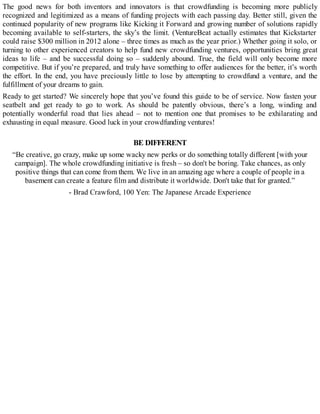 The good news for both inventors and innovators is that crowdfunding is becoming more publicly
recognized and legitimized as a means of funding projects with each passing day. Better still, given the
continued popularity of new programs like Kicking it Forward and growing number of solutions rapidly
becoming available to self-starters, the sky’s the limit. (VentureBeat actually estimates that Kickstarter
could raise $300 million in 2012 alone – three times as much as the year prior.) Whether going it solo, or
turning to other experienced creators to help fund new crowdfunding ventures, opportunities bring great
ideas to life – and be successful doing so – suddenly abound. True, the field will only become more
competitive. But if you’re prepared, and truly have something to offer audiences for the better, it’s worth
the effort. In the end, you have preciously little to lose by attempting to crowdfund a venture, and the
fulfillment of your dreams to gain.
Ready to get started? We sincerely hope that you’ve found this guide to be of service. Now fasten your
seatbelt and get ready to go to work. As should be patently obvious, there’s a long, winding and
potentially wonderful road that lies ahead – not to mention one that promises to be exhilarating and
exhausting in equal measure. Good luck in your crowdfunding ventures!
BE DIFFERENT
“Be creative, go crazy, make up some wacky new perks or do something totally different [with your
campaign]. The whole crowdfunding initiative is fresh – so don't be boring. Take chances, as only
positive things that can come from them. We live in an amazing age where a couple of people in a
basement can create a feature film and distribute it worldwide. Don't take that for granted.”
- Brad Crawford, 100 Yen: The Japanese Arcade Experience
 