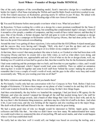 Scott Wilson – Founder of Design Studio MINIMAL
One of the early adopters of the crowdfunding model, Scott’s innovative design for a watchband and
holder for Apple’s iPod Nano (including the TikTok and LunaTik Multi-Touch watch kits) resulted in one
of the first smash successes on Kickstarter, grossing nearly $1 million in just 30 days. We talked with
Scott about what it was like to be on the bleeding edge of this new form of investment.
Q. You used Kickstarter before most people even knew what it was. What led you there?
A: Rejection. I’d been working for a while on a design for a more premium watchband for the Nano (I
didn’t want it to be just another rubber strap, but something that complemented Apple’s design). I showed
it around to a few people, a number of companies, and they would all have initial interest, and then they’d
pass. One of my friends, a former designer, had left and gone to work on Obama’s campaign as design
director, and he ran a campaign on Kickstarter called Designing Obama, that had done pretty well. So
that was the point I first noticed crowdfunding.
Around the time I was getting all these rejections, I also noticed that the Glif [iPhone 4 tripod mount] guys
and the success they were having and I thought, “Well, why don’t I put this up there and see what
happens? Otherwise this design is just going to sit in a folder on my computer and die.”
At that time, there weren’t that many products like mine to look at, so I looked at what had been done with
Designing Obama and how its creator did a nice little video, as well as what others were doing, and
everything seemed pretty raw, approachable and real. A lot of what we do for or design clients, well, my
thinking was if I could do at least half as good as that, then that would be fine for the Kickstarter platform.
I had some rendering and the prototypes that we built, and from that we put together a video, and I would
talk about my background, which I hoped would lend some credibility. Then we added an animation
showing how it would fit together and some b-roll stuff from ‘behind the scenes’ making the product. I
remember that it was a couple of week’s worth of work, and the guys in the office were busy and would
occasionally ask, “Why are you wasting your time on all that?”
Q. Public relations and marketing: How did you handle them?
A: Pre-launch, I really only had one conversation with Fast Company in New York. Before I had even
thought of Kickstarter, I’d shown them images on my phone of what I wanted to do and they fell in love
with it and wanted to break the story of what we were doing. So that’s how things began.
And then coincidentally, the day before we launched the campaign, I had just hired a PR agency for the
Minimal, and when she started I stepped her through all the stuff that needed doing; here’s the stuff for
MINIMAL, stuff for design awards, and a bunch of other things that I don’t like to deal with, and oh, by
the way there’s this Kickstarter thing tomorrow, and there may be a little bit of stuff to do there. And when
it hit, it just went crazy, and she was fielding all the inquiries and also reaching out to the major blogs.
She dealt with all that stuff and filtered it for me – that turned out to be great timing.
We had a pretty good idea of who we thought would be interested in TikTok: Apple geeks, watch
collectors and folks like that… but what we didn’t know was how many. We underestimated how many
we could reach when we connected the dots of storytelling, PR and social media, and what would happen
when a viral loop established itself.
We really had no idea how well it would sell; our budget was based on covering the tooling, and a
 