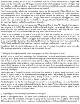 minimum order quantity that we’d have to commit to with our overseas manufacturer of maybe 5000
pieces over the course of a year. My biggest concern with the whole campaign was that we’d post it up
there, but how would anybody find out about it? So I put it up the night before, maybe around midnight,
and I watched it, and in the morning only one person had pledged.
Fast Company ran the exclusive the morning of the launch, and that was maybe 8:30am. Then it got a little
momentum and by 5:30pm that day we were at about $6,000 and we left the office all excited because we
were halfway there. I was heading to a bar to meet up with a friend, and on the way I get a text message
from my wife that it was at $22,000, and I thought, “She must be looking at the wrong project.” A few
minutes later I get another text that it’s at $30,000, and I thought, “What the hell?” We found out later that
this was when the piece on TikTok went live on Gizmodo.
And then the email on my phone starts going nuts. “Ding, Ding, Ding da Ding.” By the end of that night, we
were at close to $100,000. That was our first big spike, and then they ran a second, follow-up piece a
couple of weeks later, and that was our second biggest spike. And then after something like that, people
start sharing the story, social media comes into play, and it starts to feed on itself.
I’d like to say we planned it: The time of year we picked to do it, the tech blogs we reached out to, a sort
of “What if we did these things, what would happen?” – but it really did take on a life of its own. The
project turned out to have a much wider appeal than we thought. Different people saw different things in
it, and it resonated for them. It’s a thing that’s hard to repeat, but then you see what’s happening with the
Pebble Watch, and Double Fine’s adventure and how people get caught up in it… and it’s cool.
So definitely find out who the influencers are for your type of product. Especially on social networks:
Who is that one person who is going to be the tipping point for you?
Q. Managing the campaign and the after-campaign process: Mind sharing how it went?
A: Ugh! It was a lot of work to manage. You definitely don’t want to underestimate maintenance and
follow-up. I was pretty much dedicated from the campaign launch until the spring when we hired some
folks to take it over. We actually hired some people to help me make sure that we didn’t lose any
messages through the cracks as people would message and email me. I think at one point we had a total of
maybe 40,000 messages to deal with and it was overwhelming. I was constantly responding to these
messages and questions. It was fun, but took quite a bit of time. You’re probably going to want to recruit
some help for this part.
Interestingly, one of the decisions that we made in the final week was to quickly put up a pre-order site at
the end to capture some of the momentum after the campaign ended. We probably got another $70,000
preorders the day after the campaign ended, putting us over $1 million in total pledges. And that
momentum really didn’t slow down much in the next couple of weeks.
Another thing that we did that was shockingly successful was to ask everybody over on our Kickstarter
page to go over to our product website and sign up for the newsletter. We probably got a conversion rate
of nearly 10% in just the first eight hours. It just showed how much enthusiasm the early adopters had to
hear more about the project as things went on.
Q. Anything you’d do differently if you had to do it all again?
A: One of the biggest worries I had when TikTok went big was how to fulfill it globally. I was traveling
in China while the Kickstarter campaign was going on and happened to post an update (shot with my
iPhone and complied with iMovie – again, on my phone) and one of the biggest fulfillment guys in all of
 