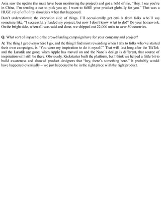 Asia saw the update (he must have been monitoring the project) and got a hold of me, “Hey, I see you’re
in China, I’m sending a car to pick you up. I want to fulfill your product globally for you.” That was a
HUGE relief off of my shoulders when that happened.
Don’t underestimate the execution side of things. I’ll occasionally get emails from folks who’ll say
sometime like, “I successfully funded my project, but now I don’t know what to do!” Do your homework.
On the bright side, when all was said and done, we shipped out 22,000 units to over 50 countries.
Q. What sort of impact did the crowdfunding campaign have for your company and project?
A: The thing I get everywhere I go, and the thing I find most rewarding when I talk to folks who’ve started
their own campaigns, is “You were my inspiration to do it myself.” That will last long after the TikTok
and the Lunatik are gone; when Apple has moved on and the Nano’s design is different, that source of
inspiration will still be there. Obviously, Kickstarter built the platform, but I think we helped a little bit to
build awareness and showed product designers that “hey, there’s something here.” It probably would
have happened eventually – we just happened to be in the right place with the right product.
 