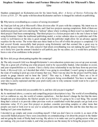 Stephen Toulouse – Author and Former Director of Policy for Microsoft’s Xbox
Live
Stephen campaigned on Kickstarter.com for his latest book, After: A Series of Stories Following the
Events of Feb. 22nd
. We spoke with him about Kickstarter and how it changed his outlook on publishing.
Q. Why turn to crowdfunding as a source of raising investment?
A: I had just left my job at Microsoft’s Xbox division after 18 years with the company. My intent was to
try and make writing a full-time profession, and I had two projects nearing completion. Both of them are
nonfiction projects and were entering the “tedious” phase where working on them wasn’t as much fun as a
third project I had been contemplating. That third project is a fiction project and is the one I chose to fund
using Kickstarter. Under the traditional publishing model, a writer submits ideas to a publisher and if the
writer is well-known or the idea is good enough, then the publisher might allow for an advance against
royalties for the writer. The writer then uses those funds to live off of while the project is completed. I’d
had several friends successfully fund projects using Kickstarter and that seemed like a great way to
handle the project instead. The only concern I had about crowdfunding was not making the goal! Since I
set it fairly low (just the amount I needed to self publish, pay for my editor, etc.) it would have probably
been a vote of no confidence in the project!
Q. How did you go about putting together the campaign?
A: The only research I did was through Kickstarter’s own education system once you set up your account.
They do a great job of telling you what projects tend to be successfully funded, what mistakes to avoid,
and your responsibilities as a creator. I have a fairly close relationship to my fan base from my previous
book, A Microsoft Life, so I decided that while I was going to crowdfund, I wasn’t going to actually go
the route of wanting to pick up a ton of money that way. Then I ran my idea for the project itself by many
people to gauge interest and to hone the “pitch.” This step is, I think, critical. There are a lot of
crowdfunding options out there now, and a lot of projects being crowdfunded: You have to make sure
your idea is easily explained and that your pitch really cuts to why someone would want to be a part of
making it happen.
Q. What type of content did you assemble for it, and how did you put it together?
A: As mentioned above, a concise and compelling project description is key. The world of crowdfunding
isn’t as cutthroat as, say, the world of venture capitalism… but that doesn’t change the fact that the more
thought-out your description, the likelier people are to believe it’s going to be a real thing. The second
thing that’s critical is to provide either previous work or established work that people can go look at to
determine value. If it’s your first project or product, consider providing samples or other items that
people can read or look over to see you’ve actually put some thought into this and the idea that they are
funding isn’t just some daydream.
I decided to go simple and create everything myself. I find you don’t have to overdo it, as most of the
successful funded projects I have seen concentrate on communicating a lot about the project to the funder
and not going the route of flashy hand waving. My advice is to make sure you’re getting across what you
are making, why you want to make it, and what you plan to use the money for to bring the project to life.
 