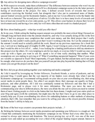 Q: Any advice for designing more effective campaign rewards?
A: With respect to rewards, make them collaborative! The difference between someone who won’t try out
an app for .99 cents, but will happily pitch in $5 to a Kickstarter campaign seems to be the latter person’s
feeling of involvement in the project. For mine, I defined several levels of rewards that involve
contributors receiving the finished work, but alongside that I also put in customized notes of thanks,
special limited versions just for Kickstarter funders, and at one tier I even offered to write the funder into
the work as a character! The second piece of advice I’d offer here is to have many levels of rewards and
have at least one reward be at a low entry point, e.g. $5. This allows your backers to choose their level of
involvement easily and having a low entry tier will more often than not result in a funded project!
Q: How about funding goals – what tips would you offer there?
A: In my case, I think setting the funding request amount was probably the most critical thing I focused on.
I thought long and hard about what the amount should be, and why I was actually doing all this in the first
place. I had two projects near completion that would earn money, and this third project that I really
wanted to do, but couldn’t really justify given that I wasn’t working at the time. So I set the amount at just
the amount I would need to actually publish the work. Based on my previous experience for a book this
size, I arrived at a funding goal of roughly $1,000. Again, I wasn’t trying to earn a level of book advance
that I would be able to live off of… rather, I was looking for a funding justification to shift my attention to
this project over the others. It’s very tempting to ask for too much, or even too little! I would say once you
come up with a figure you want to ask for, spend a lot of time really attacking that number. What
assumptions are you making in arriving at it? What if something unexpected happens? What if your costs
are variable as opposed to fixed? Most importantly, if it gets funded, but that amount turns out to not quite
be enough, what reserves do you have that you yourself can put into play beyond the funding that will help
ensure you can get the project out the door?
Q. How did you go about putting together your marketing and media campaign?
A: I did it myself by leveraging my Twitter followers, Facebook friends, a series of podcasts, and my
personal blog. I would guess that the vast majority of my funders were already fans when I put the
Kickstarter campaign up. I recommend selling people on your idea at your crowdfunding site, then using
social media to point people there. Too often I see people throw their message out equally on blogs,
podcasts, and other platforms. All I did was continually remind my followers and fans that I had a
Kickstarter page, and to please visit it for more information. The more you move the meat of
communicating your idea to different places, the more you dilute the one call to action you need to remind
them of most: Getting people to click on the button that lets them donate. I might read your entire pitch on
your blog and agree [with the sentiment], but might miss the fact that I have to go to one other place to
actually help you. If your crowdfunding site allows for embedding buttons or other methods of attracting
attention, that’s OK. Just remember that you want to be selling your idea at the closest possible distance
from the backer’s ability to help you.
Q. Some of the best ways creators can promote their projects include…?
A: Striking the balance between social media promotion and spamming your followers is a tough act. But
I found that continually mentioning the Kickstarter campaign on my Twitter feed every other day or so
seemed to always spur interest and donations. The lowest pricing tier, set at $5, was one of the most
popular tiers and ended up accounting for over a third of the original funding request amount. Interest in
 