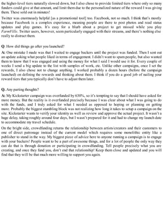 the higher-level tiers naturally slowed down, but I also chose to provide limited tiers where only so many
funders could give at that amount, and limit them due to the personalized nature of the reward I was giving
them. These sold out in minutes!
Twitter was enormously helpful [as a promotional tool] too. Facebook, not so much. I think that’s mostly
because Facebook is a complex experience, meaning people are there to post photos and read status
updates and play games. It’s easy for a blurb about a project to get missed while you play
FarmVille. Twitter users, however, seem particularly engaged with their streams, and there’s nothing else
really to distract them.
Q. How did things go after you launched?
A: One mistake I made was that I waited to engage backers until the project was funded. Then I sent out
an update asking what people liked in terms of engagement. I didn’t want to spam people, but also wanted
them to know that I was engaged and using the money for what I said I would use it for. Every couple of
weeks I send a big update to the list with samples of work, etc. Unlike other campaigns, once I set the
rewards, I also chose not to change anything. I worked probably a dozen hours (before the campaign
launched) on defining the rewards and thinking about them. I think if you do a good job of nailing your
reward tiers that you typically don’t have to adjust them later.
Q. Any parting thoughts?
A: My Kickstarter campaign was overfunded by 630%, so it’s tempting to say that I should have asked for
more money. But the reality is it overfunded precisely because I was clear about what I was going to do
with the funds, and I truly asked for what I needed as opposed to hoping or planning on getting
more. Probably the biggest stumbling block was not realizing how long it takes to setup a campaign on the
site. Kickstarter wants to verify your identity as well as review and approve the actual project. It wasn’t a
huge delay, taking roughly around four days, but I wasn’t prepared for it and had to change my launch date
to accommodate my travel schedule.
On the bright side, crowdfunding returns the relationship between artists/creators and their customers to
one of direct patronage instead of the current model which requires some monolithic entity like a
publisher to stand in the way. My biggest piece of advice here to anyone running a campaign is to engage
with your backers! People want to be a part of awesome things, and for a lot of people the only way they
can do that is through donation or participating in crowdfunding. Tell people precisely what you are
creating, and once they fund you, don’t end that relationship! Keep them close and updated and you will
find that they will be that much more willing to support you again.
 