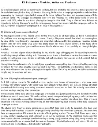Ed Petterson – Musician, Writer and Producer
Ed’s musical credits are far too numerous to list here, but he’s probably best known as the co-producer of
the acclaimed compilation Song of America. Recently, he launched a campaign to produce and distribute
a recording by Giuseppi Logan, hailed as one of the bright lights of free jazz, and a contemporary of John
Coltrane. In the ‘70s, Giuseppi disappeared from view and remained lost to the music world for over 30
years, until 2009, when he was found playing for change in New York. Truly a labor of love, Ed saw an
opportunity to bring Guiseppi’s work to contemporary fans of jazz music with his campaign, and, as he
puts it, “support a legendary jazz player in his love of making music.”
Q. What turned you on to crowdfunding?
A: I had approached several record labels for the project, but all of them turned us down. Almost all in
fact, without even hearing the work we'd created. Frankly, this pissed me off, but it isn't uncommon given
the state of the record industry. Undaunted and somewhat emboldened by the rejections, I decided to take
matters into my own hands (I've done this pretty much my whole music career). I had heard about
Kickstarter for a couple of years and have some friends who’ve used it successfully, so I thought I'd give
it a shot.
Actually, I wasn't a big fan of crowdfunding. To me, it had a tinge of begging and the recording industry is
humiliating enough without adding to it. However, when it was pointed out to me that in essence we were
simply pre-selling our wares to fans we already had and potentially new ones as well, I realized that my
prejudice was silly.
I thought that the reclamation of a heralded jazz legend was a compelling tale. Giuseppi had been missing
for almost 40 years after a highly respected start in the ‘60s. The fact that he was homeless, penniless and
so in love with music that he was playing for change in a New York City park made me believe that other
people may be as moved as I was.
Q. How did you plot and assemble your campaign?
A: I did copious research. We studied several, maybe even dozens of campaigns… why some were
working, why others weren't, why some were more attractive than others, etc. We also looked at which
promotional devices they were using, what their networks were, and so forth. We actually spent about a
week or ten days studying other campaigns.
We used some of the more effective campaigns we studied as a jumping off point, but then followed the
Kickstarter tutorial to the letter. We made a video, wrote a deep and compelling story, and explained the
project as completely as possible: Kickstarter actually has copy on their site about this. Then we spent
about four to five days writing and rewriting, all the while referring back to some of the more successful
campaigns we saw.
My advice here: Study as many campaigns as possible! Take time to do the research. And take your
time: I truly believe that a successful campaign is very carefully considered and composed. But even then,
there are no guarantees. If it wasn't for a stroke of luck, getting a prime The New York Times cover story,
we may not have reached our goal (although we in fact far surpassed it). We spent four hours a day for
three weeks after our campaign launched writing to every jazz journalist, every blog, every website and
every record collector we could find. We sent out hundreds of individual e-mails and letters. We did our
homework and worked hard.... but ultimately got lucky.
 