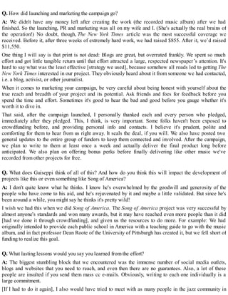 Q. How did launching and marketing the campaign go?
A: We didn't have any money left after creating the work (the recorded music album) after we had
finished. So the launching, PR and marketing was all on my wife and I. (She's actually the real brains of
the operation!) No doubt, though, The New York Times article was the most successful coverage we
received. Before it, after three weeks of extremely hard work, we had raised $855. After it, we’d raised
$11,550.
One thing I will say is that print is not dead: Blogs are great, but overrated frankly. We spent so much
effort and got little tangible return until that effort attracted a large, respected newspaper’s attention. It's
hard to say what was the least effective [strategy we used], because somehow all roads led to getting The
New York Times interested in our project. They obviously heard about it from someone we had contacted,
i.e. a blog, activist, or other journalist.
When it comes to marketing your campaign, be very careful about being honest with yourself about the
true reach and breadth of your project and its potential. Ask friends and foes for feedback before you
spend the time and effort. Sometimes it's good to hear the bad and good before you gauge whether it's
worth it to dive in.
That said, after the campaign launched, I personally thanked each and every person who pledged,
immediately after they pledged. This, I think, is very important. Some folks haven't been exposed to
crowdfunding before, and providing personal info and contacts. I believe it's prudent, polite and
comforting for them to hear from us right away. It seals the deal, if you will. We also have posted two
general updates to the entire group of funders to keep them connected and involved. After the campaign,
we plan to write to them at least once a week and actually deliver the final product long before
anticipated. We also plan on offering bonus perks before finally delivering like other music we've
recorded from other projects for free.
Q. What does Guiseppi think of all of this? And how do you think this will impact the development of
projects like this or even something like Song of America?
A: I don't quite know what he thinks. I know he's overwhelmed by the goodwill and generosity of the
people who have come to his aid, and he's rejuvenated by it and maybe a little validated. But since he's
been around a while, you might say he thinks it's pretty wild!
I wish we had this when we did Song of America. The Song of America project was very successful by
almost anyone's standards and won many awards, but it may have reached even more people than it did
[had we done it through crowdfunding], and given us the resources to do more. For example: We had
originally intended to provide each public school in America with a teaching guide to go with the music
album, and in fact professor Dean Roote of the University of Pittsburgh has created it, but we fell short of
funding to realize this goal.
Q. What lasting lessons would you say you learned from the effort?
A: The biggest stumbling block that we encountered was the immense number of social media outlets,
blogs and websites that you need to reach, and even then there are no guarantees. Also, a lot of these
people are insulted if you send them mass cc e-mails. Obviously, writing to each one individually is a
large commitment.
[If I had to do it again], I also would have tried to meet with as many people in the jazz community in
 