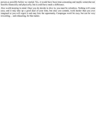 person as possible before we started. Yes, it would have been time-consuming and maybe somewhat not
feasible financially and physically, but it could have made a difference.
Also worth keeping in mind: Once you do decide to dive in, you must be relentless. Nothing will come
easy, and it may take up a good deal of your time, but once you commit, work harder than you ever
imagined or you will regret it and may lose the opportunity. Campaigns won't be easy, but can be very
rewarding… and exhausting, for that matter.
 