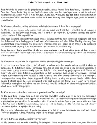 Jake Parker – Artist and Illustrator
Jake Parker is the creator of the graphic novel series Missile Mouse from Scholastic, illustrator of The
New York Times bestselling picture book Awesome Man, and has developed concept art for animated
features such as Horton Hears a Who, Ice Age III, and Rio. When Jake decided that he wanted to publish
a collection of all of the short comic stories he’d been drawing over the past eight years, he turned to
crowdfunding.
Q. Why use online fundraising techniques to bring in investment dollars for your project?
A: My book has such a niche market that both my agent and I felt that it wouldn't be of interest to
publishers. I've self-published before, and it's hard to get exposure. Kickstarter seemed the perfect
platform to launch this project from.
I had been watching Kickstarter for a year or so. I watched both the most successful campaigns and those
that didn't reach their funding goals. I took note of what worked and what didn't. The big takeaway from
watching these projects unfold was as follows: Presentation is key. I knew for my project to be successful
that it had to look expertly done and presented in a clean and professional way.
Going into this, I had a good idea of who my target audience was. I met with a group of them to see if
there was interest in something like my book. The response was overwhelmingly positive, so I proceeded
with the project.
Q. Where else did you turn for support and advice when plotting your campaign?
A: A big help was being able to talk directly to others who had conducted successful Kickstarter
campaigns. If I didn't know them, I introduced myself in an email and set up a time to Skype with them. In
every instance, they were extremely open and helpful. I also shared my project plans with friends and
family who were from different demographics so that I could get their unique perspectives. Feedback
ranged from commentary from retirees in their sixties to input from twenty-somethings still in college to
contemporaries in my field. Some suggested offering lower pricing and pledge levels, while others
thought I should raise the costs associated with each pricing tier. Some said I didn't have enough
information in my pitch, and others said that I was too specific. So I took all of these thoughts and decided
which were best for this project.
Q. What steps were involved in the actual production of the campaign?
A: The main thing I wanted done well, and knew that I wouldn't be able to do on my own, was the video. I
always watch the videos which appear on Kickstarter, and I've seen everything from webcam recordings
to professionally-done clips. So to produce mine, I called in a favor from a guy I work with who does
video. We made a deal that we'd exchange services. He'd put together a little video for me, and I'd draw
up something nice for a project he was doing.
The rest involved coming up with a cohesive visual style that presented the material and read well. I used
[software program] Adobe Photoshop to put all my images together.
Q. How did you go about designing your rewards?
A: My approach was to make something for everyone. There are people out there with just a little cash
 