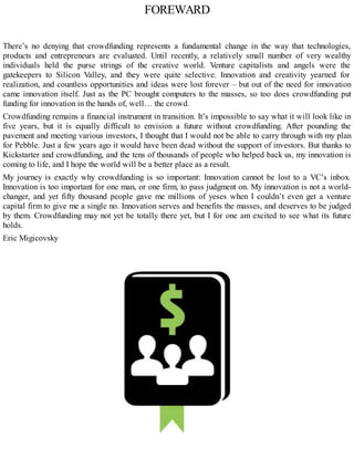 FOREWARD
There’s no denying that crowdfunding represents a fundamental change in the way that technologies,
products and entrepreneurs are evaluated. Until recently, a relatively small number of very wealthy
individuals held the purse strings of the creative world. Venture capitalists and angels were the
gatekeepers to Silicon Valley, and they were quite selective. Innovation and creativity yearned for
realization, and countless opportunities and ideas were lost forever – but out of the need for innovation
came innovation itself. Just as the PC brought computers to the masses, so too does crowdfunding put
funding for innovation in the hands of, well… the crowd.
Crowdfunding remains a financial instrument in transition. It’s impossible to say what it will look like in
five years, but it is equally difficult to envision a future without crowdfunding. After pounding the
pavement and meeting various investors, I thought that I would not be able to carry through with my plan
for Pebble. Just a few years ago it would have been dead without the support of investors. But thanks to
Kickstarter and crowdfunding, and the tens of thousands of people who helped back us, my innovation is
coming to life, and I hope the world will be a better place as a result.
My journey is exactly why crowdfunding is so important: Innovation cannot be lost to a VC’s inbox.
Innovation is too important for one man, or one firm, to pass judgment on. My innovation is not a world-
changer, and yet fifty thousand people gave me millions of yeses when I couldn’t even get a venture
capital firm to give me a single no. Innovation serves and benefits the masses, and deserves to be judged
by them. Crowdfunding may not yet be totally there yet, but I for one am excited to see what its future
holds.
Eric Migicovsky
 