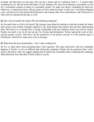 on-hand, and then there are the guys who just got a bonus and are looking to burn it – I wanted make
something for all. But the bread and butter of your funding will come from offering a reasonable reward
for a reasonable amount of money to reasonable people. So make sure there's something for them too.
Otherwise, I contacted printers and got quotes for how much my books would cost. I calculated shipping
costs, and factored in the amount that Kickstarter and Amazon take from contributions, and I factored in a
little extra for unexpected hiccups as well.
Q. How did you handle the launch, PR and marketing campaign?
A: I'm small-time so I did it all myself. My strategy came about by looking at what had worked for others
and seeing if any of these strategies applied to me, determining what options did and then implementing
them. My advice is to already have a strong relationship with your audience before you ask for money.
People can smell a rat. As for my top tip: Use Twitter and Kickstarter. Twitter spread the word so fast
and got people excited. That drove up the popularity of my project and got it on the popular page at
Kickstarter, which drove many more eyes to my page.
Q. What about the post-launch phase – how’s that working out?
A: It’s so much more time-consuming than I had expected. The main interaction with my community
happens at Twitter, so it's no different than during the campaign. People ask me questions there, and I
answer them there. But I do suggest making time to build your community before launching the campaign.
Make them fans first, then they’ll back whatever you do.
 