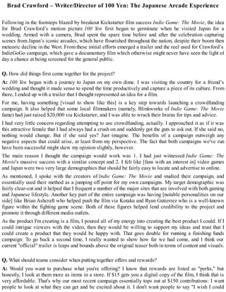 Brad Crawford – Writer/Director of 100 Yen: The Japanese Arcade Experience
Following in the footsteps blazed by breakout Kickstarter film success Indie Game: The Movie, the idea
for Brad Crawford’s motion picture 100 Yen first began to germinate when he visited Japan for a
wedding. Armed with a camera, Brad spent the spare time before and after the celebration capturing
scenes from Japan’s iconic arcades, which have flourished throughout the nation, despite their boom then
meteoric decline in the West. From these initial efforts emerged a trailer and the reel used for Crawford’s
IndieGoGo campaign, which gave a documentary film which otherwise might never have seen the light of
day a chance at being screened for the general public.
Q. How did things first come together for the project?
A: 100 Yen began with a journey to Japan on my own dime. I was visiting the country for a friend’s
wedding and thought it made sense to spend the time productively and capture a piece of its culture. From
there, I ended up with a trailer that I thought represented an idea for a film.
For me, having something [visual to show like this] is a key step towards launching a crowdfunding
campaign. It also helped that some local filmmakers (namely, Blinkworks of Indie Game: The Movie
fame) had just raised $20,000 via Kickstarter, and I was able to wrack their brains for tips and advice.
I had very little concern regarding attempting to use crowdfunding, actually. I approached it as if it was
this attractive female that I had always had a crush on and suddenly got the guts to ask out. If she said no,
nothing would change. But if she said yes? Just imagine. The benefits of a campaign outweigh any
negative aspects that could arise, at least from my perspective. The fact that both campaigns we've run
have been successful might skew my opinion slightly, however.
The main reason I thought the campaign would work was 1. I had just witnessed Indie Game: The
Movie's massive success with a similar concept and 2. I felt like [fans with an interest in] video games
and Japan were two very large demographics that should be fairly easy to locate and advertise to online.
As mentioned, I spoke with the creators of Indie Game: The Movie and studied their campaign, and
essentially used their method as a jumping off point for my own campaigns. My target demographic was
fairly clear-cut and it helped that I frequent a number of the major sites that are involved with both gaming
and Japanese lifestyle. Another key part of the entire campaign was having [notable personalities on our
side] like Brian Ashcraft who helped push the film via Kotaku and Ryan Gutierrez who is a well-known
figure within the fighting game scene. Both of these figures helped lend credibility to the project and
promote it through different media outlets.
As the product I'm creating is a film, I poured all of my energy into creating the best product I could. If I
could intrigue viewers with the video, then they would be willing to support my ideas and trust that I
could create a product that they would be happy with. That goes double for running a finishing funds
campaign: To go back a second time, I really wanted to show how far we had come, and I think our
current "official" trailer is leaps and bounds above the original teaser both in terms of content and visuals.
Q. What should teams consider when putting together offers and rewards?
A: Would you want to purchase what you're offering? I know that rewards are listed as "perks," but
honestly, I look at them more as items in a store. If $15 gets you a digital copy of the film, I think that is
very affordable. That's why our most recent campaign essentially tops out at $150 contributions: I want
people to look at what they can get and be excited about it. I don't want people to say "I wish I could
 