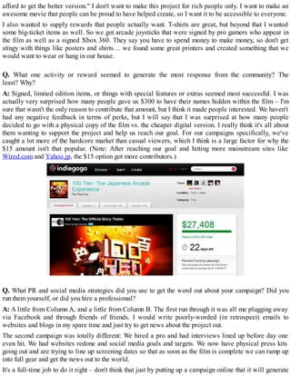 afford to get the better version." I don't want to make this project for rich people only. I want to make an
awesome movie that people can be proud to have helped create, so I want it to be accessible to everyone.
I also wanted to supply rewards that people actually want. T-shirts are great, but beyond that I wanted
some big-ticket items as well. So we got arcade joysticks that were signed by pro gamers who appear in
the film as well as a signed Xbox 360. They say you have to spend money to make money, so don't get
stingy with things like posters and shirts… we found some great printers and created something that we
would want to wear or hang in our house.
Q. What one activity or reward seemed to generate the most response from the community? The
least? Why?
A: Signed, limited edition items, or things with special features or extras seemed most successful. I was
actually very surprised how many people gave us $300 to have their names hidden within the film – I'm
sure that wasn't the only reason to contribute that amount, but I think it made people interested. We haven't
had any negative feedback in terms of perks, but I will say that I was surprised at how many people
decided to go with a physical copy of the film vs. the cheaper digital version. I really think it's all about
them wanting to support the project and help us reach our goal. For our campaigns specifically, we've
caught a lot more of the hardcore market than casual viewers, which I think is a large factor for why the
$15 amount isn't that popular. (Note: After reaching our goal and hitting more mainstream sites like
Wired.com and Yahoo.jp, the $15 option got more contributors.)
Q. What PR and social media strategies did you use to get the word out about your campaign? Did you
run them yourself, or did you hire a professional?
A: A little from Column A, and a little from Column B. The first run through it was all me plugging away
via Facebook and through friends of friends. I would write poorly-worded (in retrospect) emails to
websites and blogs in my spare time and just try to get news about the project out.
The second campaign was totally different: We hired a pro and had interviews lined up before day one
even hit. We had websites redone and social media goals and targets. We now have physical press kits
going out and are trying to line up screening dates so that as soon as the film is complete we can ramp up
into full gear and get the news out to the world.
It's a full-time job to do it right – don't think that just by putting up a campaign online that it will generate
 