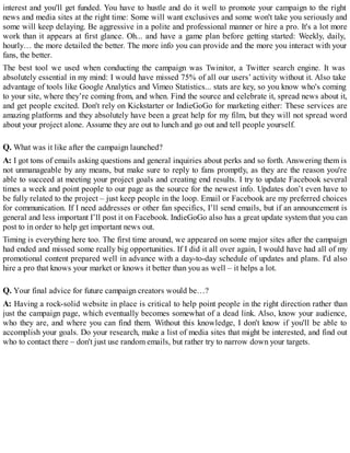 interest and you'll get funded. You have to hustle and do it well to promote your campaign to the right
news and media sites at the right time: Some will want exclusives and some won't take you seriously and
some will keep delaying. Be aggressive in a polite and professional manner or hire a pro. It's a lot more
work than it appears at first glance. Oh... and have a game plan before getting started: Weekly, daily,
hourly… the more detailed the better. The more info you can provide and the more you interact with your
fans, the better.
The best tool we used when conducting the campaign was Twinitor, a Twitter search engine. It was
absolutely essential in my mind: I would have missed 75% of all our users’ activity without it. Also take
advantage of tools like Google Analytics and Vimeo Statistics... stats are key, so you know who's coming
to your site, where they’re coming from, and when. Find the source and celebrate it, spread news about it,
and get people excited. Don't rely on Kickstarter or IndieGoGo for marketing either: These services are
amazing platforms and they absolutely have been a great help for my film, but they will not spread word
about your project alone. Assume they are out to lunch and go out and tell people yourself.
Q. What was it like after the campaign launched?
A: I got tons of emails asking questions and general inquiries about perks and so forth. Answering them is
not unmanageable by any means, but make sure to reply to fans promptly, as they are the reason you're
able to succeed at meeting your project goals and creating end results. I try to update Facebook several
times a week and point people to our page as the source for the newest info. Updates don’t even have to
be fully related to the project – just keep people in the loop. Email or Facebook are my preferred choices
for communication. If I need addresses or other fan specifics, I’ll send emails, but if an announcement is
general and less important I’ll post it on Facebook. IndieGoGo also has a great update system that you can
post to in order to help get important news out.
Timing is everything here too. The first time around, we appeared on some major sites after the campaign
had ended and missed some really big opportunities. If I did it all over again, I would have had all of my
promotional content prepared well in advance with a day-to-day schedule of updates and plans. I'd also
hire a pro that knows your market or knows it better than you as well – it helps a lot.
Q. Your final advice for future campaign creators would be…?
A: Having a rock-solid website in place is critical to help point people in the right direction rather than
just the campaign page, which eventually becomes somewhat of a dead link. Also, know your audience,
who they are, and where you can find them. Without this knowledge, I don't know if you'll be able to
accomplish your goals. Do your research, make a list of media sites that might be interested, and find out
who to contact there – don't just use random emails, but rather try to narrow down your targets.
 