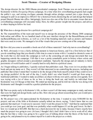 Scott Thomas – Creator of Designing Obama
The design director for the 2008 Obama presidential campaign, Scott Thomas was an early pioneer on
Kickstarter with his Designing Obama campaign. At a time when few crowdfunding programs had caught
the public’s eye, and raising six-figure amounts through online pledges seemed just a pipe dream, he
managed to pull in an impressive $84,613 for a historical book chronicling the art and design that helped
propel Barack Obama into office. Intriguingly, Scott was also one of the first to encounter issues that new
crowdfunding campaigns still encounter today. Here, he offers greater insight into the project, and advice
to others hoping to follow his lead.
Q. What does a design director for a political campaign do?
A: The responsibility of the team and myself was to design the presence of the Obama 2008 campaign
both online and offline. So we handled much of the user interface design for the BarackObama.com and
my.BarackObama.com websites, as well as a lot of the branding materials such as posters and banners
that were used at events. We managed a lot of the visuals that you saw coming out of the campaign.
Q. How did you come to assemble a book out of all of those materials? And why turn to crowdfunding?
A: Well, obviously it was a fairly defining moment in American history, and I’m a firm believer that if
you do something large that you should a little time to come to terms with it. I wanted to chronicle some of
the work that we did inside the campaign as well as the coinciding art and design movement that was
happening outside the campaign. I felt that it was a pretty remarkable point in history where artists and
graphic designers rallied around a presidential candidate. Typically the design and art industry is fairly
pessimistic of world leaders and it’s usually hard to rally them to a political cause.
As I began talking to publishers, I quickly realized that publishers suck. They were in it to produce their
book and put my name on it. They weren’t all that interested in me controlling the process, including one
publisher that (when I stated that I wanted to do the design of the book myself) asked if they could review
my design portfolio! At the end of the day, I really didn’t see what benefit I would get from using a
traditional publisher. I wanted to make an artifact; an object with my own spirit, and my own agenda. So I
was toying with a lot of ideas as far as how to bring the book out, and luckily an individual from
Kickstarter was in Chicago at that time. We ended up meeting up, and he told me what he was doing with
Kickstarter and I thought it would be a perfect platform for the project.
Q. That was pretty early in Kickstarter’s life, so there weren’t all that many campaigns to study, and none
that were for high-end design books such as this. How did you go about researching how you would put a
campaign together?
A: My project was a bit unprecedented for Kickstarter at the time. I wanted to raise $100,000 for the
project, and one of the folks at Kickstarter actually talked me down, saying, “I don’t know that we can
generate that much yet: I want you to succeed, I don’t want this project to fail.” And then he explained that
you could go over your goal, and that was probably what would happen if I set the goal lower. So that’s
how we wound up at $65,000. But that was a hard decision for me to make, because I knew exactly how
much the project was going to cost. (At least, I thought I did.) And I didn’t have a lot to work off of, other
than the fact that a video was going to be a good way of talking about what the thesis of the book was
going to be, and planned to try to connect myself to it and to the project as a whole.
 