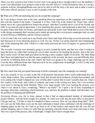 There was also a point in time where I wasn’t sure I was going to have enough control over the platform. I
wasn’t sure that people were going to come to this site and “believe” in this Kickstarter idea, so I set up a
separate website, DesigningObama.com, just to be able to tell the story a bit more and to make it seem a
little more official, because it was so new to people at the time.
Q. What sort of PR and marketing did you do around the campaign?
A: I was doing a lecture tour at the time, speaking about my experience on the campaign, and I coupled
that with the launch of the books. I launched it in New York City at the School for Visual Arts, which
turned out to be a great platform to launch the project. And then I reached out to a lot of my friends and
folks in my network and let them know I was launching this project, and mentioned to them that it would
be great if they told folks on Twitter, and helped me spread the word. And I think that several of the folks
in the design community that I reached out to ended up starting their own project campaigns later on, such
as Scott Wilson at MINIMAL and the TikTok watch kit.
A lot of what I did was reach out to my friends who I knew had large followings on social networks, and
had them post or tweet about the project as well. For me, Twitter was pretty much the most fundamental
part of the marketing that I did. I think it is what really powered the level of support we garnered for the
campaign.
The rewards I created were primarily going to revolve around the book, and that was what I wanted to
keep the focus on, rather than creating all sort of other incentives for backing the project. And at the time
there really wasn’t all that much precedent for having a more complex ladder of rewards. The other thing
that I knew and understood was that the more complexity in the rewards, the more cost and difficulty there
would be in fulfilling them at the end. I knew the book was going to be a huge challenge just by itself.
Even the three different books that I had proved to be too complicated: In hindsight, I wish I’d only done
one version and left it at that.
Q. How much time did you spend interacting with the community once the campaign was running?
A: A lot, actually. It was so early in the life of Kickstarter that people didn’t really understand how the
whole thing worked. They assumed that the book had already been produced, already been printed, and
were asking why it hadn’t shipped yet. Lots of folks didn’t realize that it wasn’t actually done yet. I had a
few renders of the book, and a table of contents, and some of the writing was done, but I was nowhere
even close to having the book finished. There were many people who were backing the project, even
when it was about to close, wondering, “Where’s my book?” So I spent a lot of time responding to
messages about that, explaining what Kickstarter was, and how the platform worked. And then there was
the problem of shipping and fulfillment.
Designing Obama was, for its time, unusual in that it had an unprecedented number of international
project backers. And the book weighs five pounds. So when you walk into the post office in downtown
Chicago and say, “I’d like to ship five hundred of these overseas. How do I go about doing that?” Well,
let’s just say the folks there were not the most informative bunch when confronted with the challenge of
shipping paper by the ton. So I had to go back to all of the backers and explain that the cost did not
include shipping, and we’d have to settle that up separately when the books were done and ready to ship.
This was a part of the process, that, in hindsight, I simply didn’t know enough about.
 