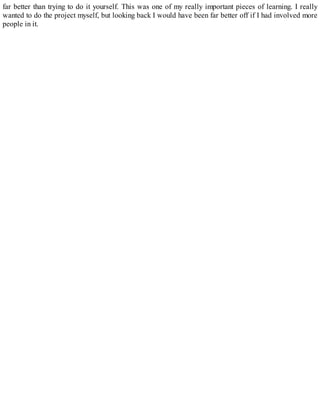 far better than trying to do it yourself. This was one of my really important pieces of learning. I really
wanted to do the project myself, but looking back I would have been far better off if I had involved more
people in it.
 