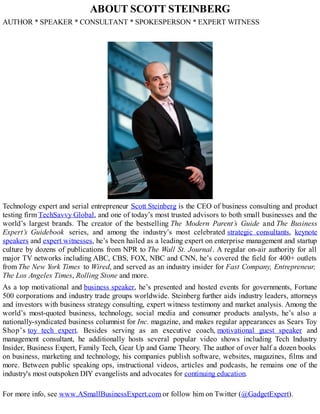 ABOUT SCOTT STEINBERG
AUTHOR * SPEAKER * CONSULTANT * SPOKESPERSON * EXPERT WITNESS
Technology expert and serial entrepreneur Scott Steinberg is the CEO of business consulting and product
testing firm TechSavvy Global, and one of today’s most trusted advisors to both small businesses and the
world’s largest brands. The creator of the bestselling The Modern Parent’s Guide and The Business
Expert’s Guidebook series, and among the industry’s most celebrated strategic consultants, keynote
speakers and expert witnesses, he’s been hailed as a leading expert on enterprise management and startup
culture by dozens of publications from NPR to The Wall St. Journal. A regular on-air authority for all
major TV networks including ABC, CBS, FOX, NBC and CNN, he’s covered the field for 400+ outlets
from The New York Times to Wired, and served as an industry insider for Fast Company, Entrepreneur,
The Los Angeles Times, Rolling Stone and more.
As a top motivational and business speaker, he’s presented and hosted events for governments, Fortune
500 corporations and industry trade groups worldwide. Steinberg further aids industry leaders, attorneys
and investors with business strategy consulting, expert witness testimony and market analysis. Among the
world’s most-quoted business, technology, social media and consumer products analysts, he’s also a
nationally-syndicated business columnist for Inc. magazine, and makes regular appearances as Sears Toy
Shop’s toy tech expert. Besides serving as an executive coach, motivational guest speaker and
management consultant, he additionally hosts several popular video shows including Tech Industry
Insider, Business Expert, Family Tech, Gear Up and Game Theory. The author of over half a dozen books
on business, marketing and technology, his companies publish software, websites, magazines, films and
more. Between public speaking ops, instructional videos, articles and podcasts, he remains one of the
industry's most outspoken DIY evangelists and advocates for continuing education.
For more info, see www.ASmallBusinessExpert.com or follow him on Twitter (@GadgetExpert).
 
