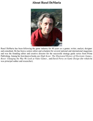 About Rusel DeMaria
Rusel DeMaria has been following the game industry for 40 years as a gamer, writer, analyst, designer
and consultant. He has been a senior editor and columnist for several national and international magazines
and was the founding editor and creative director for the successful strategy guide series from Prima
Publishing. Among his best-known books are High Score: The Illustrated History of Electronic Games,
Reset: Changing the Way We Look at Video Games , and David Perry on Game Design (for which he
was principal author and researcher).
 