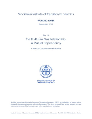 Stockholm Institute of Transition Economics (SITE) ⋅ Stockholm School of Economics ⋅ Box 6501 ⋅ SE-113 83 Stockholm ⋅ Sweden
Stockholm Institute of Transition Economics
WORKING PAPER
November 2012
No. 18
The EU-Russia Gas Relationship:
A Mutual Dependency
Chloé Le Coq and Elena Paltseva
Working papers from Stockholm Institute of Transition Economics (SITE) are preliminary by nature, and are
circulated to promote discussion and critical comment. The views expressed here are the authors’ own and
not necessarily those of the Institute or any other organization or institution.
 