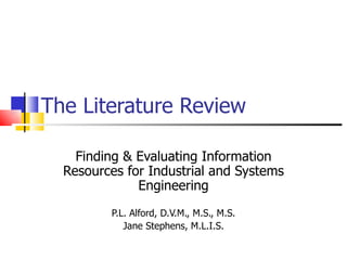 The Literature Review Finding & Evaluating Information Resources for Industrial and Systems Engineering P.L. Alford, D.V.M., M.S., M.S. Jane Stephens, M.L.I.S. 
