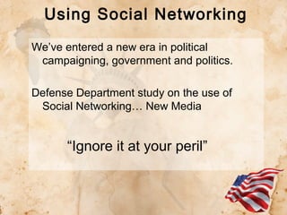 Using Social Networking
We’ve entered a new era in political
campaigning, government and politics.
Defense Department study on the use of
Social Networking… New Media

“Ignore it at your peril”

 