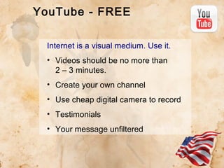 YouTube - FREE
Internet is a visual medium. Use it.
• Videos should be no more than
2 – 3 minutes.
• Create your own channel
• Use cheap digital camera to record
• Testimonials
• Your message unfiltered

 