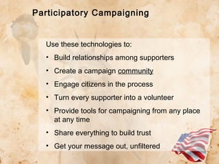 Participatory Campaigning

Use these technologies to:
• Build relationships among supporters
• Create a campaign community
• Engage citizens in the process
• Turn every supporter into a volunteer
• Provide tools for campaigning from any place
at any time
• Share everything to build trust
• Get your message out, unfiltered

 