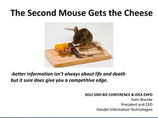 The Second Mouse Gets the Cheese




-better information isn’t always about life and death
but it sure does give you a competitive edge.

                                  2012 GRO-BIZ CONFERENCE & IDEA EXPO
                                                           Even Brande
                                                     President and CEO
                                        Handel Information Technologies
 