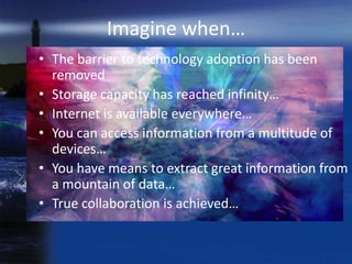 Imagine when…
• The barrier to technology adoption has been
  removed
• Storage capacity has reached infinity…
• Internet is available everywhere…
• You can access information from a multitude of
  devices…
• You have means to extract great information from
  a mountain of data…
• True collaboration is achieved…
 