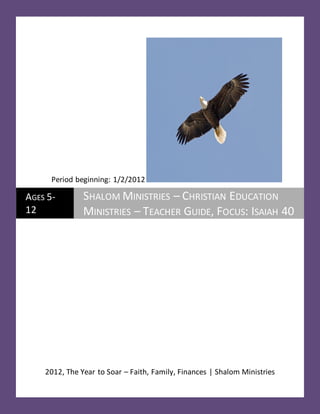 Period beginning: 1/2/2012

AGES 5-        SHALOM MINISTRIES – CHRISTIAN EDUCATION
12             MINISTRIES – TEACHER GUIDE, FOCUS: ISAIAH 40




    2012, The Year to Soar – Faith, Family, Finances | Shalom Ministries
 