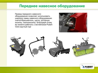 Переднее навесное оборудование Привод переднего навесного оборудования позволяет использовать широкую гамму навесного оборудования: снегоотбрасыватель, щетку, роторную косилку, газонокосилку. Благодаря этому вы можете работать с мотоблоком  Pubert  Vario круглый год! 