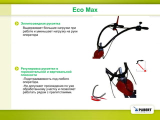 Eco Max Эллипсовидная рукоятка Выдерживает большие нагрузки при работе и уменьшает нагрузку на руки оператора Регулировка рукоятки в горизонтальной и вертикальной плоскости - Подстраиваемость под любого оператора . - Не допускает прохождения по уже обработанному участку и позволяет работать рядом с препятствиями . 