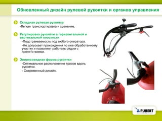 Обновленный дизайн рулевой рукоятки и органов управления Складная рулевая рукоятка - Легкая транспортировка и хранение . Регулировка рукоятки в горизонтальной и вертикальной плоскости - Подстраиваемость под любого оператора . - Не допускает прохождения по уже обработанному участку и позволяет работать рядом с препятствиями . Эллипсовидная форма рукоятки - Оптимальное расположение тросов вдоль рукоятки . -  Современный дизайн . 