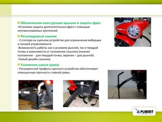 Обновленная конструкция крышки и защиты фрез - Установка защиты дополнительных фрез с помощью неотвинчиваемых креплений . Регулируемый сошник - 2  стопора на сцепном устройстве для ограничения вибрации и лучшей управляемости.  - Возможность работы как в условиях рыхлой, так и твердой почвы в зависимости от положения сошника (нижнее положение  - для твердой почвы, верхнее – для рыхлой).  - Новый дизайн сошника . Усиленное шасси (рама) -   Расширенный профиль сцепного устройства обеспечивает повышенную прочность главной рамы.  