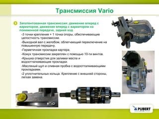 Трансмиссия  Vario Запатентованная трансмиссия: движение вперед с вариатором, движение вперед с вариатором на пониженной передаче, задний ход -3  точки крепления  + 1  точка опоры ,  обеспечивающие целостность трансмиссии . - Выходной вал с желобом, облегчающий переключение на повышенную передачу . - Герметичная прокладка картера . - Кожух трансмиссии закреплен с помощью 10-ти винтов . - Крышка отверстия для заливки масла и водоотталкивающие прокладки . - Масляный щуп и сливная пробка с водоотталкивающими прокладками . -2  уплотнительных кольца .  Крепление с внешней стороны ,  легкая замена . 
