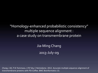 “Homology-enhanced probabilistic consistency”
multiple sequence alignment :
a case study on transmembrane protein
Jia-Ming Chang
2013-July-09
Chang, J-M, P Di Tommaso, J-Fß Taly, C Notredame. 2012. Accurate multiple sequence alignment of
transmembrane proteins with PSI-Coffee. BMC Bioinformatics 13.
 