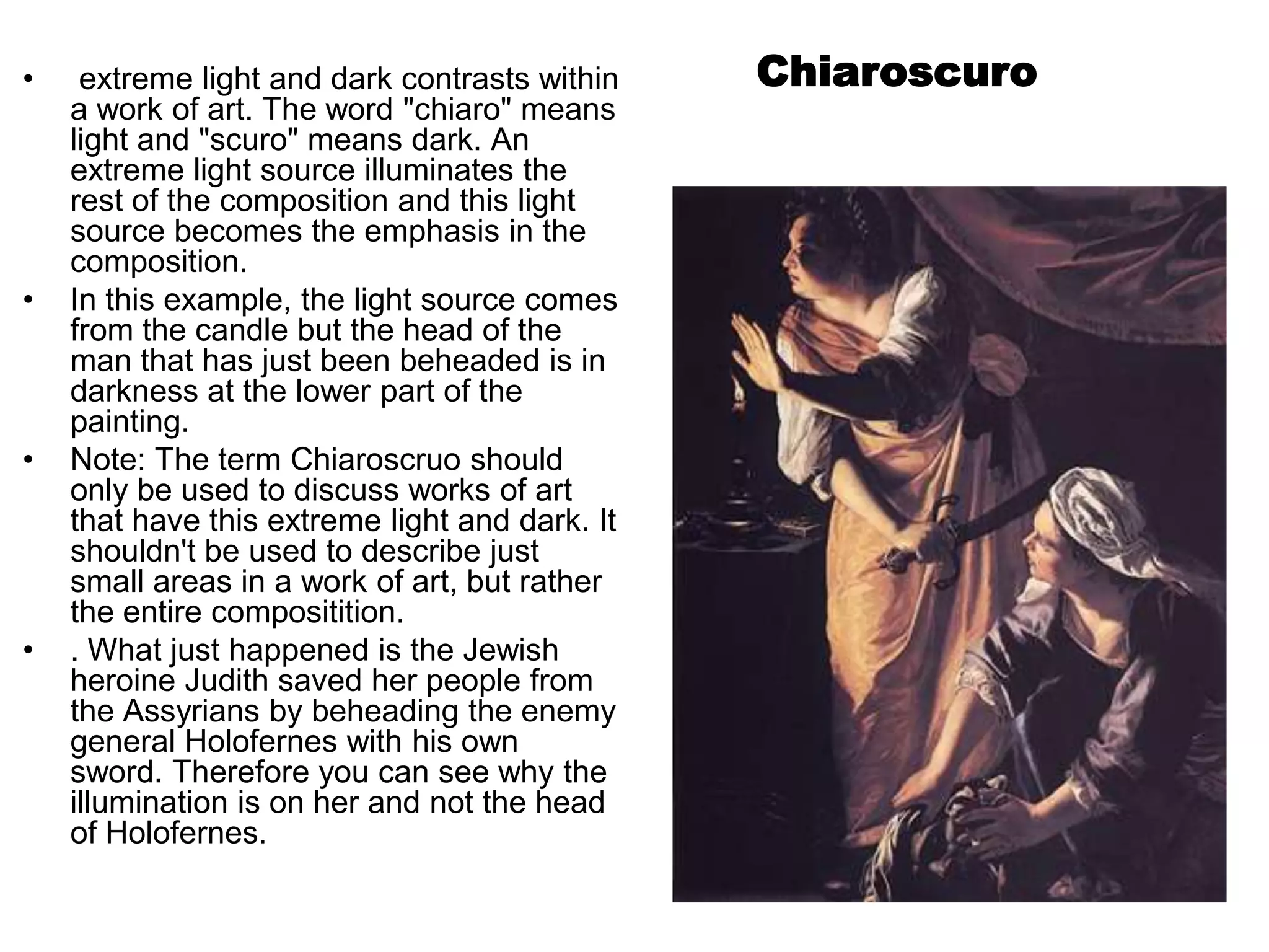 •    extreme light and dark contrasts within    Chiaroscuro
    a work of art. The word "chiaro" means
    light and "scuro" means dark. An
    extreme light source illuminates the
    rest of the composition and this light
    source becomes the emphasis in the
    composition.
•   In this example, the light source comes
    from the candle but the head of the
    man that has just been beheaded is in
    darkness at the lower part of the
    painting.
•   Note: The term Chiaroscruo should
    only be used to discuss works of art
    that have this extreme light and dark. It
    shouldn't be used to describe just
    small areas in a work of art, but rather
    the entire compositition.
•   . What just happened is the Jewish
    heroine Judith saved her people from
    the Assyrians by beheading the enemy
    general Holofernes with his own
    sword. Therefore you can see why the
    illumination is on her and not the head
    of Holofernes.
 