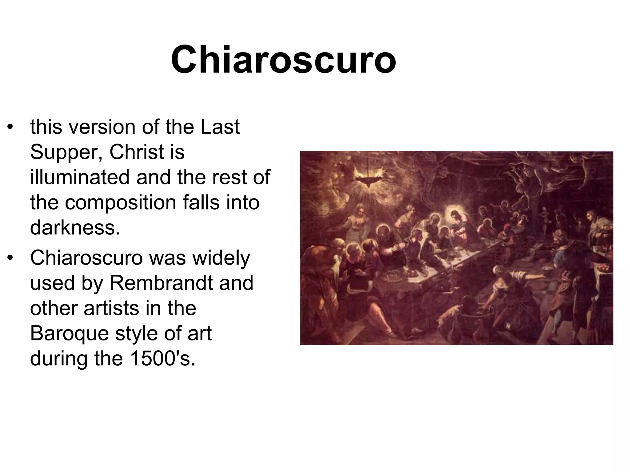 Chiaroscuro
• this version of the Last
  Supper, Christ is
  illuminated and the rest of
  the composition falls into
  darkness.
• Chiaroscuro was widely
  used by Rembrandt and
  other artists in the
  Baroque style of art
  during the 1500's.
 