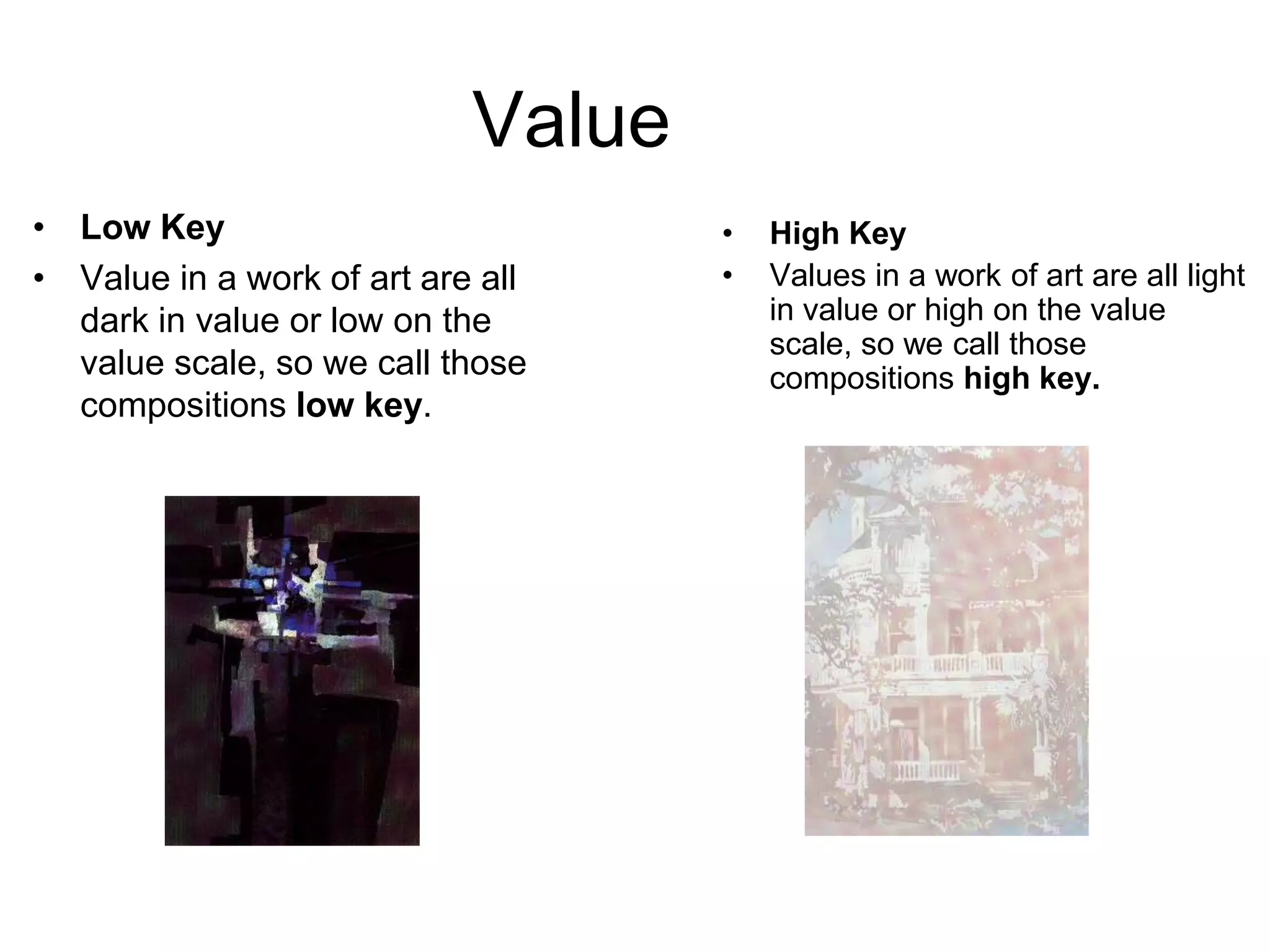 Value
• Low Key                           •   High Key
• Value in a work of art are all    •   Values in a work of art are all light
  dark in value or low on the           in value or high on the value
                                        scale, so we call those
  value scale, so we call those         compositions high key.
  compositions low key.
 