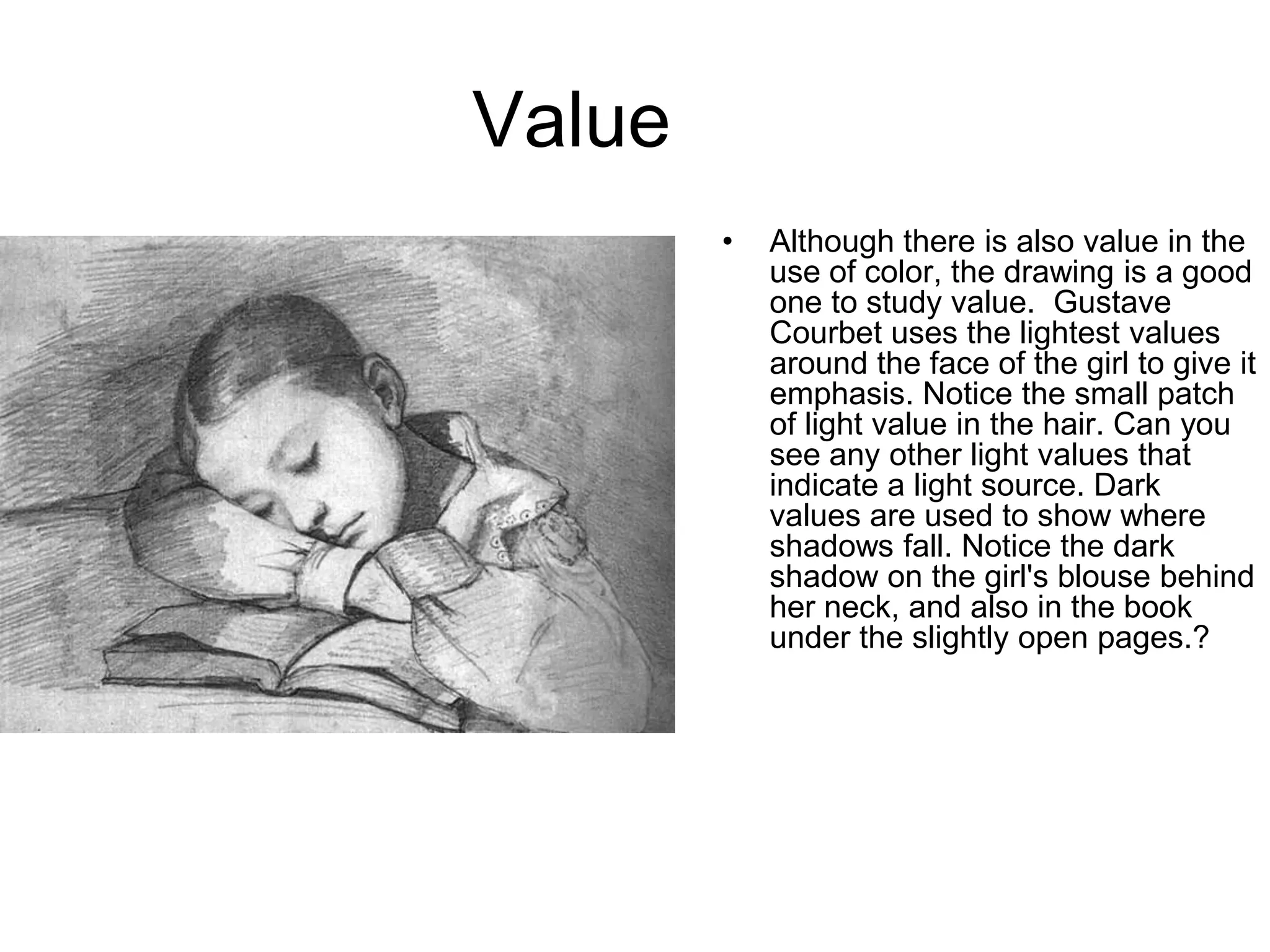 Value
        •   Although there is also value in the
            use of color, the drawing is a good
            one to study value. Gustave
            Courbet uses the lightest values
            around the face of the girl to give it
            emphasis. Notice the small patch
            of light value in the hair. Can you
            see any other light values that
            indicate a light source. Dark
            values are used to show where
            shadows fall. Notice the dark
            shadow on the girl's blouse behind
            her neck, and also in the book
            under the slightly open pages.?
 