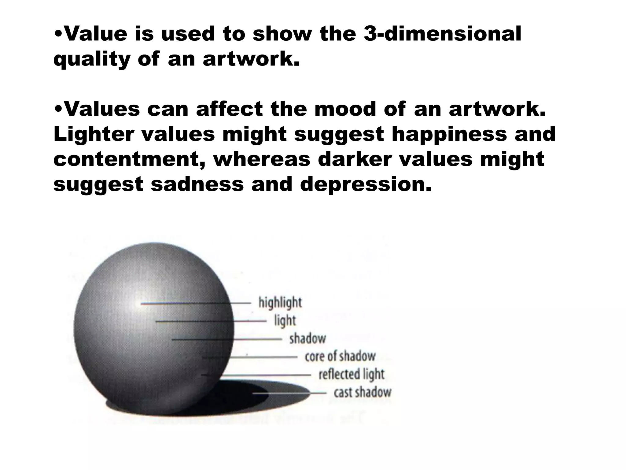 •Value is used to show the 3-dimensional
quality of an artwork.

•Values can affect the mood of an artwork.
Lighter values might suggest happiness and
contentment, whereas darker values might
suggest sadness and depression.
 