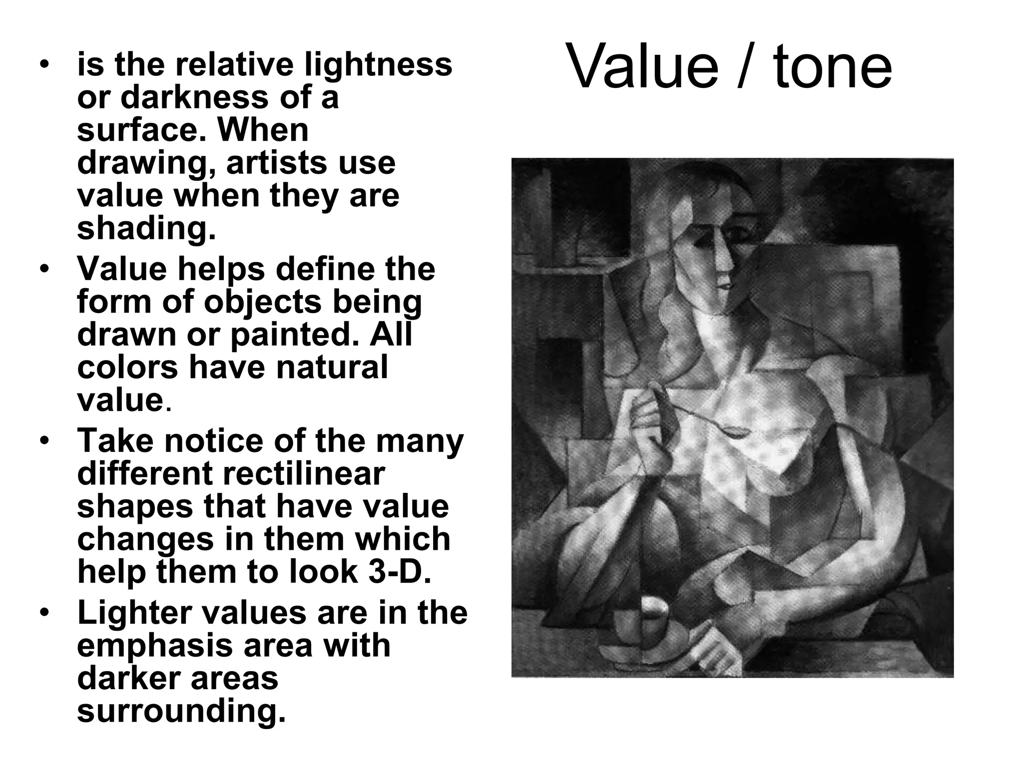 • is the relative lightness
  or darkness of a
                              Value / tone
  surface. When
  drawing, artists use
  value when they are
  shading.
• Value helps define the
  form of objects being
  drawn or painted. All
  colors have natural
  value.
• Take notice of the many
  different rectilinear
  shapes that have value
  changes in them which
  help them to look 3-D.
• Lighter values are in the
  emphasis area with
  darker areas
  surrounding.
 