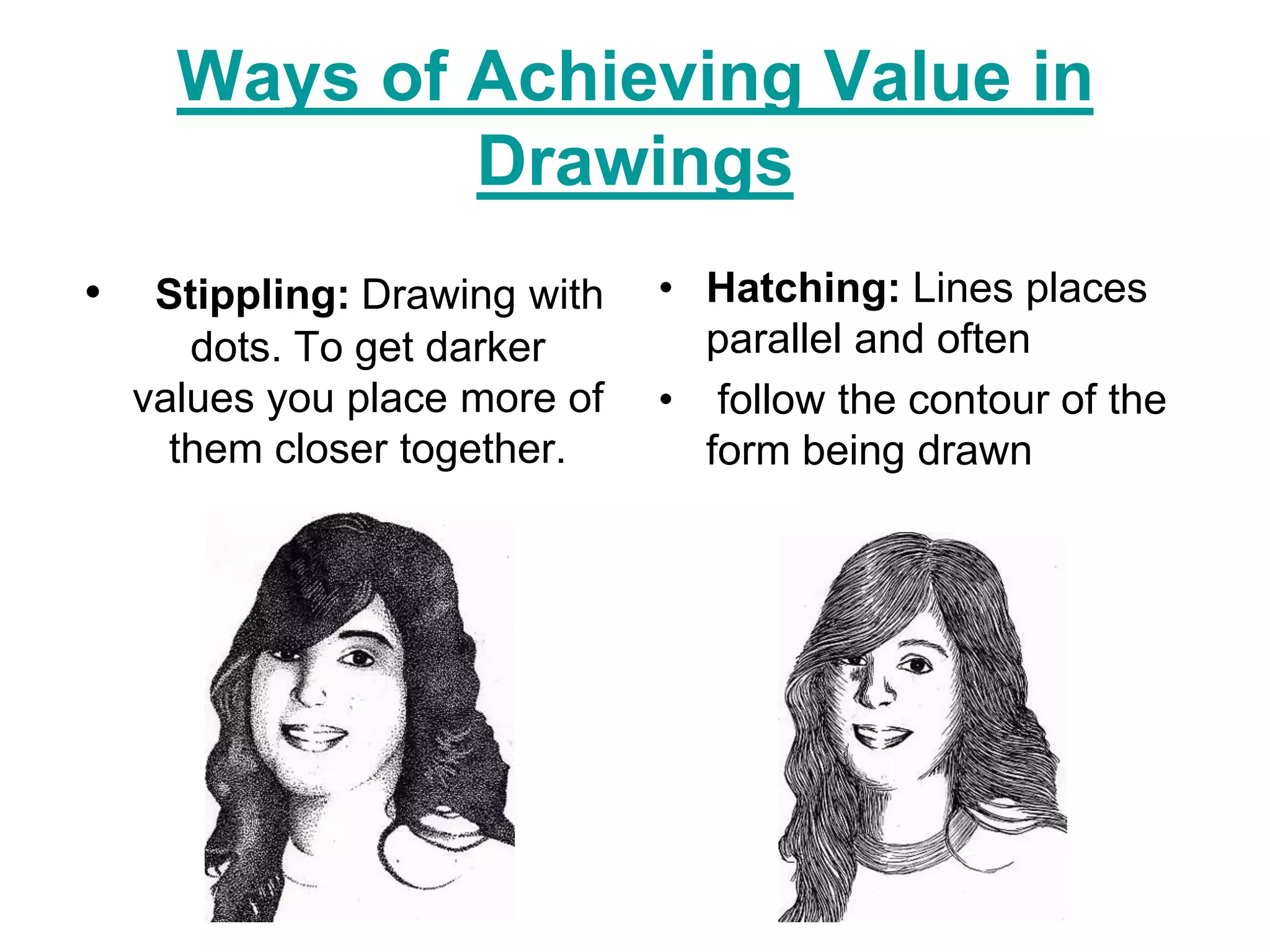 Ways of Achieving Value in
              Drawings
•    Stippling: Drawing with   • Hatching: Lines places
       dots. To get darker       parallel and often
    values you place more of   • follow the contour of the
      them closer together.      form being drawn
 