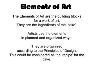 Elements of Art
 The Elements of Art are the building blocks
             for a work of art.
   They are the ingredients of the ‘cake’.

           Artists use the elements
       in planned and organized ways.

             They are organized
     according to the Principles of Design.
This could be considered as the ‘recipe’ for the
                     cake.
 