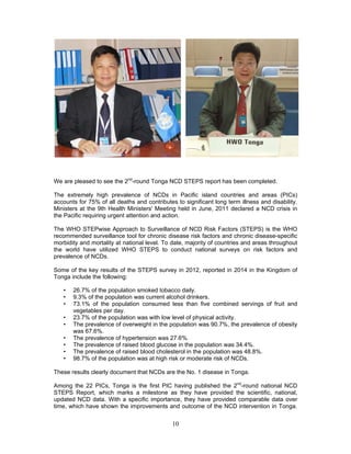 10
We are pleased to see the 2nd
-round Tonga NCD STEPS report has been completed.
The extremely high prevalence of NCDs in Pacific island countries and areas (PICs)
accounts for 75% of all deaths and contributes to significant long term illness and disability.
Ministers at the 9th Health Ministers' Meeting held in June, 2011 declared a NCD crisis in
the Pacific requiring urgent attention and action.
The WHO STEPwise Approach to Surveillance of NCD Risk Factors (STEPS) is the WHO
recommended surveillance tool for chronic disease risk factors and chronic disease-specific
morbidity and mortality at national level. To date, majority of countries and areas throughout
the world have utilized WHO STEPS to conduct national surveys on risk factors and
prevalence of NCDs.
Some of the key results of the STEPS survey in 2012, reported in 2014 in the Kingdom of
Tonga include the following:
• 26.7% of the population smoked tobacco daily.
• 9.3% of the population was current alcohol drinkers.
• 73.1% of the population consumed less than five combined servings of fruit and
vegetables per day.
• 23.7% of the population was with low level of physical activity.
• The prevalence of overweight in the population was 90.7%, the prevalence of obesity
was 67.6%.
• The prevalence of hypertension was 27.6%.
• The prevalence of raised blood glucose in the population was 34.4%.
• The prevalence of raised blood cholesterol in the population was 48.8%.
• 98.7% of the population was at high risk or moderate risk of NCDs.
These results clearly document that NCDs are the No. 1 disease in Tonga.
Among the 22 PICs, Tonga is the first PIC having published the 2nd
-round national NCD
STEPS Report, which marks a milestone as they have provided the scientific, national,
updated NCD data. With a specific importance, they have provided comparable data over
time, which have shown the improvements and outcome of the NCD intervention in Tonga.
 