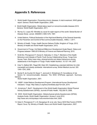 140 
 
Appendix 5. References
1. World Health Organization. Preventing chronic diseases: A vital investment. WHO global
report. Geneva: World Health Organization, 2005.
2. World Health Organization. Global status report on noncommunicable diseases 2010.
Geneva: World Health Organization, 2011.
3. Murray CJ, Lopez AD. Mortality by cause for eight regions of the world: Global Burden of
Disease Study. Lancet, 349(9061):1269-1276, 1997.
4. United Nations. Political Declaration of the High-level Meeting of the General Assembly
on the Prevention and Control of Non-communicable Diseases,. A/66/L.1, 2011.
5. Ministry of Health, Tonga. Health Service Delivery Profile, Kingdom of Tonga, 2012.
Ministry of Health and World Health Organization, 2012.
6. Government of Tonga. 2nd National Millennium Development Goals Report. Status and
Progress between 1990-2010 Ministry of Finance and National Planning, 2010.
7. Smith BJ, Phongsavan P, Havea D, Halavatau V, Chey T, Members of the Health
Behaviour and Lifestyle of Pacific Youth Survey Collaborating Group, Tonga Core
Survey Team. Body mass index, physical activity and dietary behaviours among
adolescents in the Kingdom of Tonga. Public Health Nutrition, 10:137–144, 2007.
8. Cole TJ, Bellizzi MC, Flegal KM, Dietz WH. Establishing a standard definition for child
overweight and obesity worldwide: international survey. British Medical Journal, 320:
1240–1243, 2000.
9. Bonita R, de Courten M, Dwyer T, Jamrozik K, Winkelmann R. Surveillance of risk
factors for noncommunicable diseases: The WHO STEPwise approach. Summary.
Geneva:
World Health Organization, 2001.
10. UNDP. United Nations Development Program. International Human Development
Indicators. Tonga. Http://data.un.org/DocumentData.aspx?id=324, 2014.
11. Armstrong T, Bull F. Development of the World Health Organization Global Physical
Activity Questionnaire (GPAQ). Journal of Public Health, 14(2):66-70, 2006.
12. WHO. World Health Organization. Global physical activity Questionnaire (GPAQ).
Analysis Guide. World Health Organization. Access 5 June 2012.
http://www.who.int/chp/steps/ instrument/en/index.html, 2005.
13. Keke K, Phongsavan P, Li D, Bacigalupo M, et al, eds. Nauru NCD Risk Factors STEPS
Report. Suva, Fiji: Ministry of Health, Nauru and World Health Organization, 2007.
 