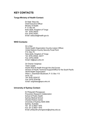 KEY CONTACTS
Tonga Ministry of Health Contact:
Dr Siale ‘Akau’ola
Chief Executive Officer
Ministry of Health
P. O. Box 59
Nuku’alofa, Kingdom of Tonga
Tel: (676) 28233
Fax: (676) 24291
Email: sakauola@health.gov.to
WHO Contacts:
Dr Li Dan
World Health Organization Country Liaison Officer;
United Nations Country Security Focal Point
P.O. Box 70
Nuku’alofa, Kingdom of Tonga
Tel: (676) 25522, 23217
Fax: (676) 23938
Email: lid@wpro.who.int
Dr Cherian Varghese
Team Leader
Pacific NCD & Health through the Life-Course
Division of Pacific Technical Support/Office for the South Pacific
World Health Organization
Plaza 1, Downtown Boulevard, P. O. Box 113
Suva, Fiji
Tel: (679) 3234127
Fax: (679) 3234166
Email: varghesec@wpro.who.int
University of Sydney Contact:
Dr Philayrath Phongsavan
Prevention Research Collaboration
School of Public Health
Sydney Medical School
Charles Perkins Centre
University of Sydney NSW 2006
Sydney, Australia
Tel: (61 2) 8627 1875
Fax: (61 2) 8627 1875
Email: philayrath.phongsavan@sydney.edu.au
 